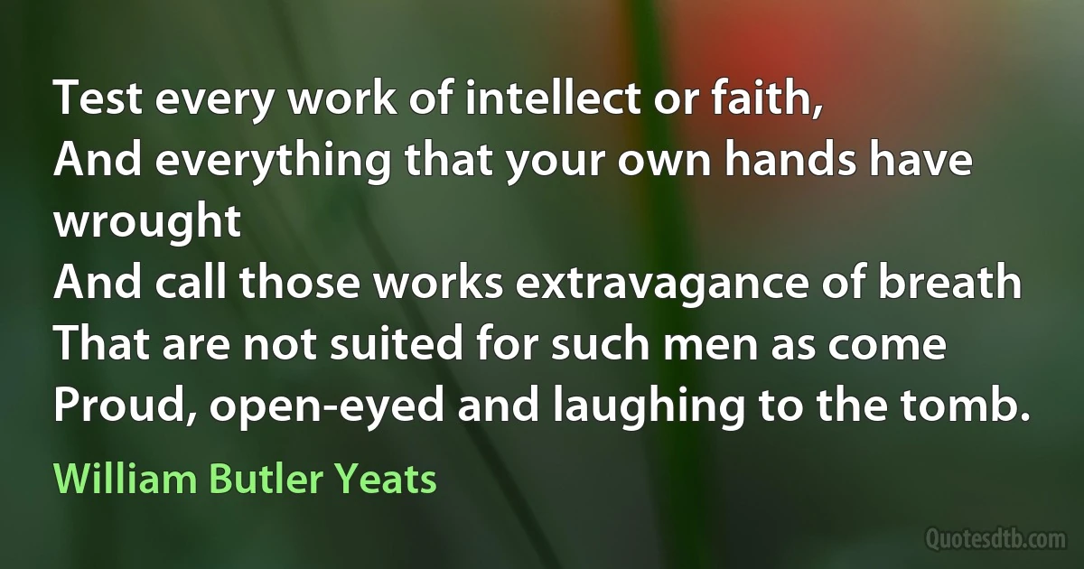 Test every work of intellect or faith,
And everything that your own hands have wrought
And call those works extravagance of breath
That are not suited for such men as come
Proud, open-eyed and laughing to the tomb. (William Butler Yeats)