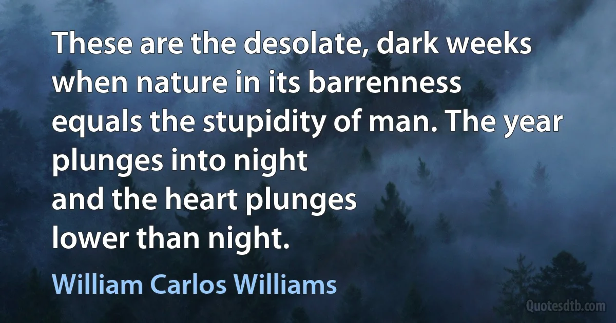 These are the desolate, dark weeks
when nature in its barrenness
equals the stupidity of man. The year plunges into night
and the heart plunges
lower than night. (William Carlos Williams)