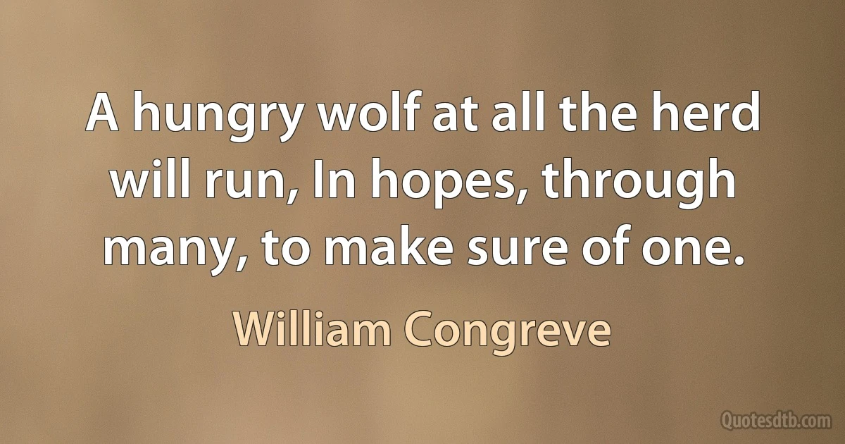 A hungry wolf at all the herd will run, In hopes, through many, to make sure of one. (William Congreve)