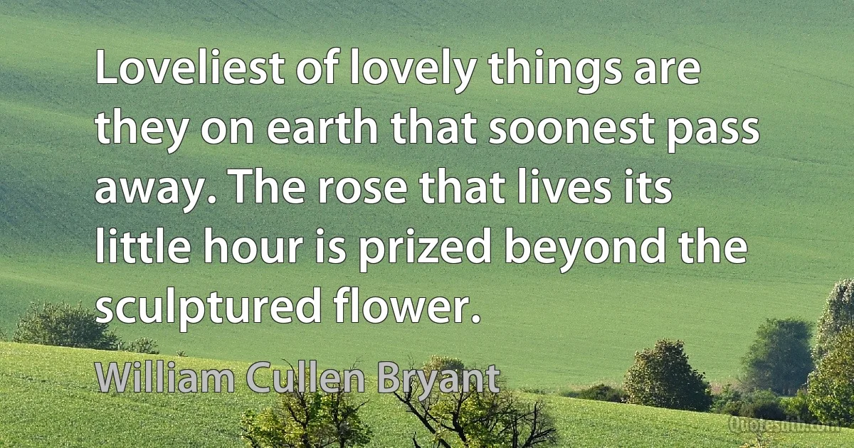 Loveliest of lovely things are they on earth that soonest pass away. The rose that lives its little hour is prized beyond the sculptured flower. (William Cullen Bryant)