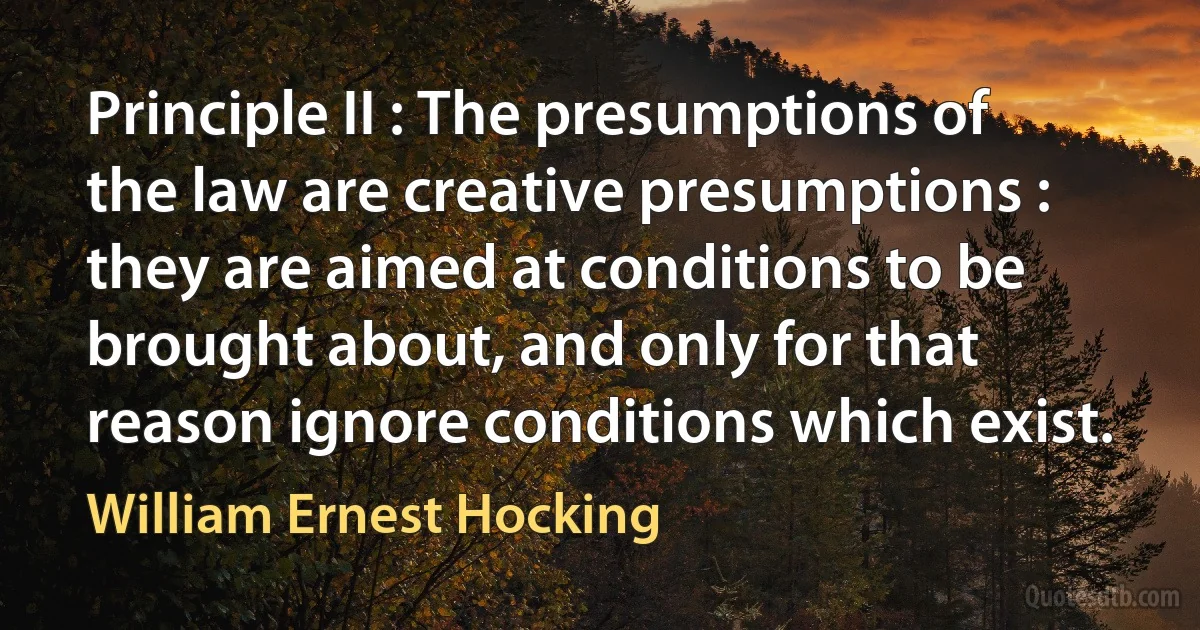 Principle II : The presumptions of the law are creative presumptions : they are aimed at conditions to be brought about, and only for that reason ignore conditions which exist. (William Ernest Hocking)