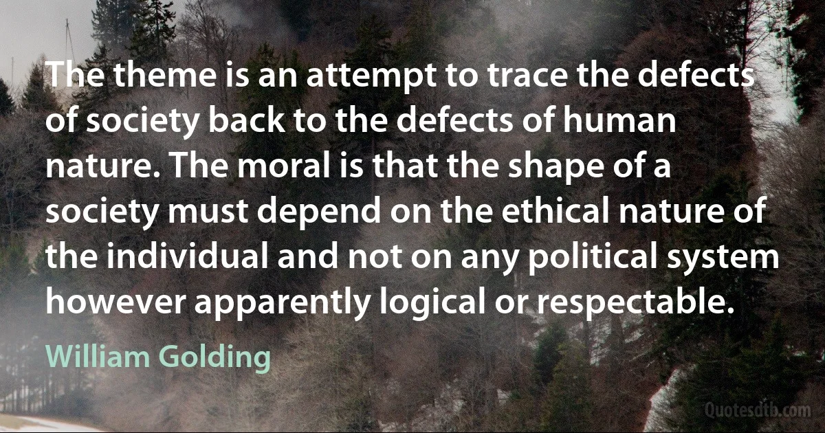 The theme is an attempt to trace the defects of society back to the defects of human nature. The moral is that the shape of a society must depend on the ethical nature of the individual and not on any political system however apparently logical or respectable. (William Golding)