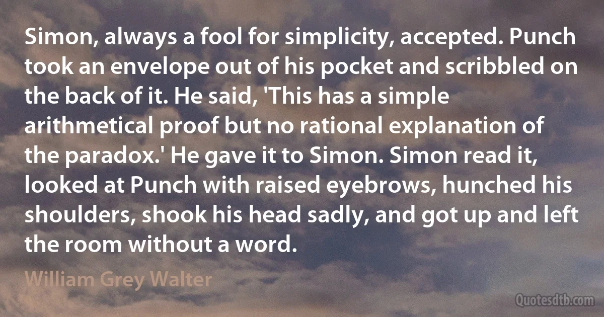 Simon, always a fool for simplicity, accepted. Punch took an envelope out of his pocket and scribbled on the back of it. He said, 'This has a simple arithmetical proof but no rational explanation of the paradox.' He gave it to Simon. Simon read it, looked at Punch with raised eyebrows, hunched his shoulders, shook his head sadly, and got up and left the room without a word. (William Grey Walter)