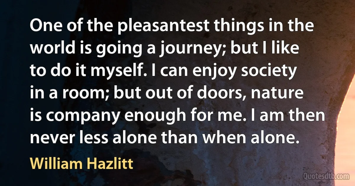 One of the pleasantest things in the world is going a journey; but I like to do it myself. I can enjoy society in a room; but out of doors, nature is company enough for me. I am then never less alone than when alone. (William Hazlitt)