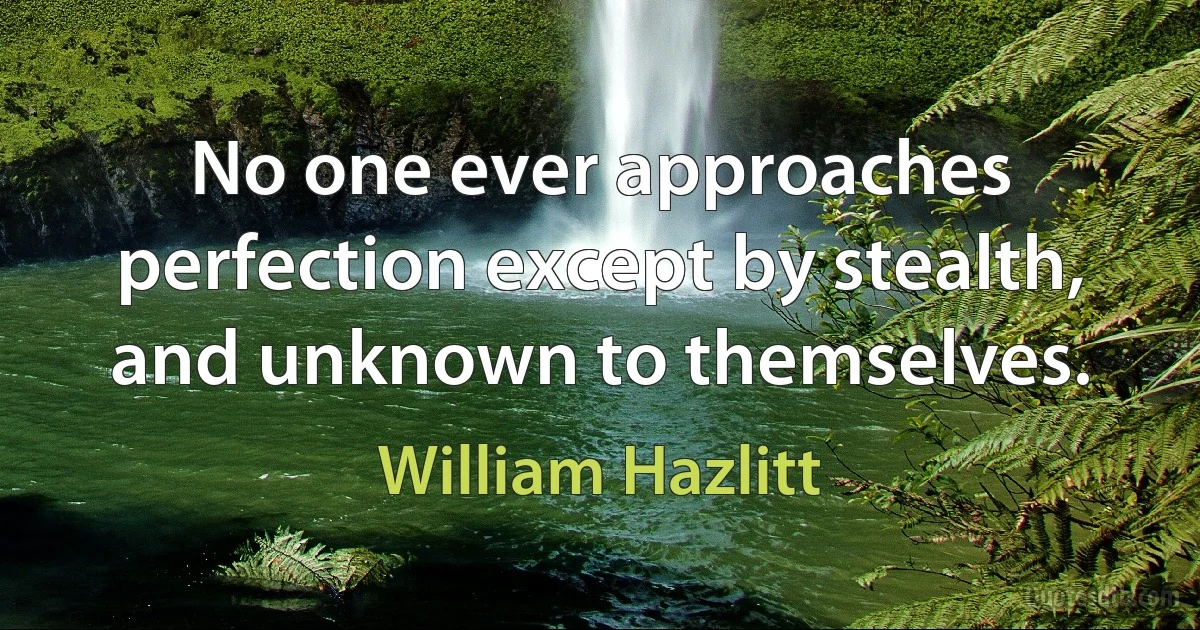 No one ever approaches perfection except by stealth, and unknown to themselves. (William Hazlitt)