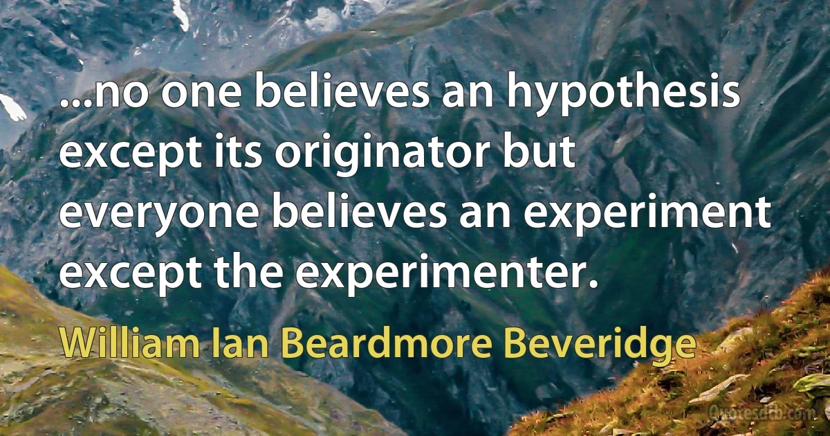 ...no one believes an hypothesis except its originator but everyone believes an experiment except the experimenter. (William Ian Beardmore Beveridge)