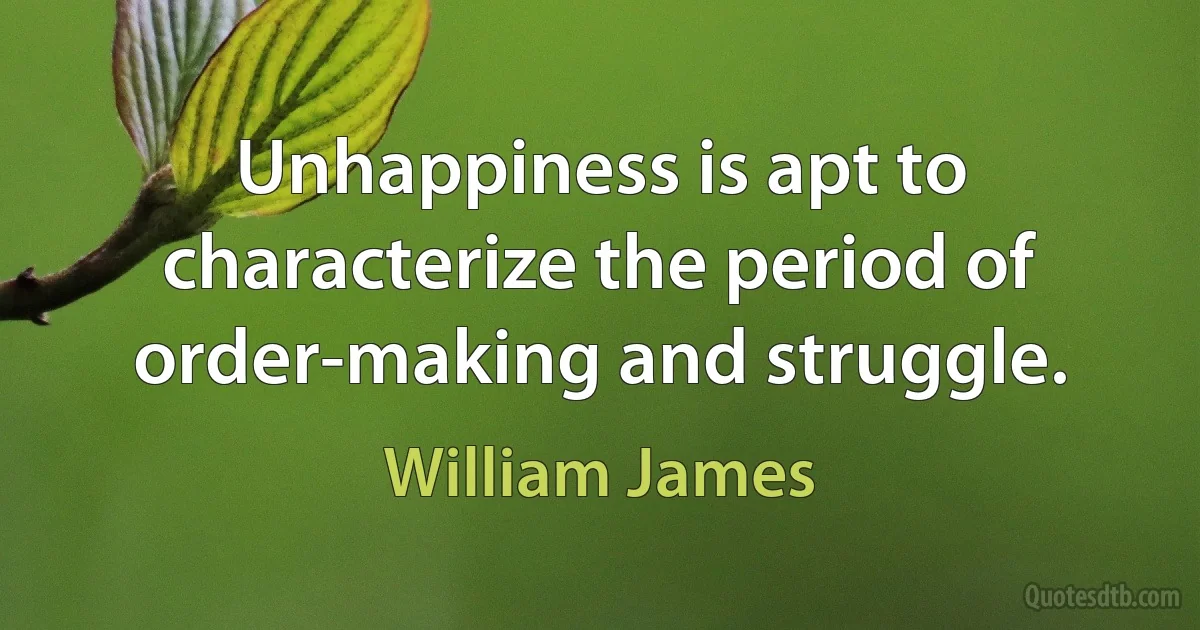 Unhappiness is apt to characterize the period of order-making and struggle. (William James)