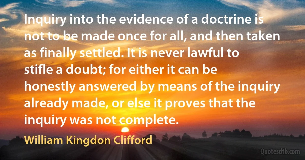 Inquiry into the evidence of a doctrine is not to be made once for all, and then taken as finally settled. It is never lawful to stifle a doubt; for either it can be honestly answered by means of the inquiry already made, or else it proves that the inquiry was not complete. (William Kingdon Clifford)