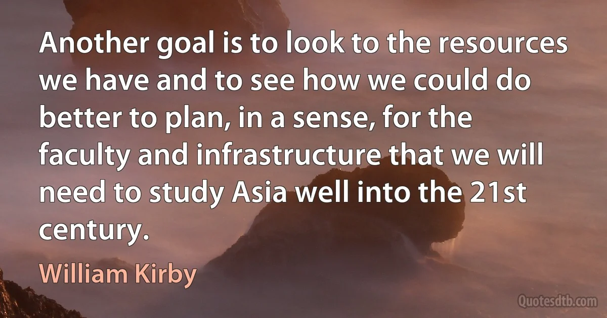 Another goal is to look to the resources we have and to see how we could do better to plan, in a sense, for the faculty and infrastructure that we will need to study Asia well into the 21st century. (William Kirby)