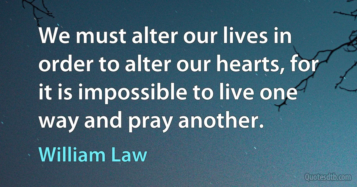 We must alter our lives in order to alter our hearts, for it is impossible to live one way and pray another. (William Law)