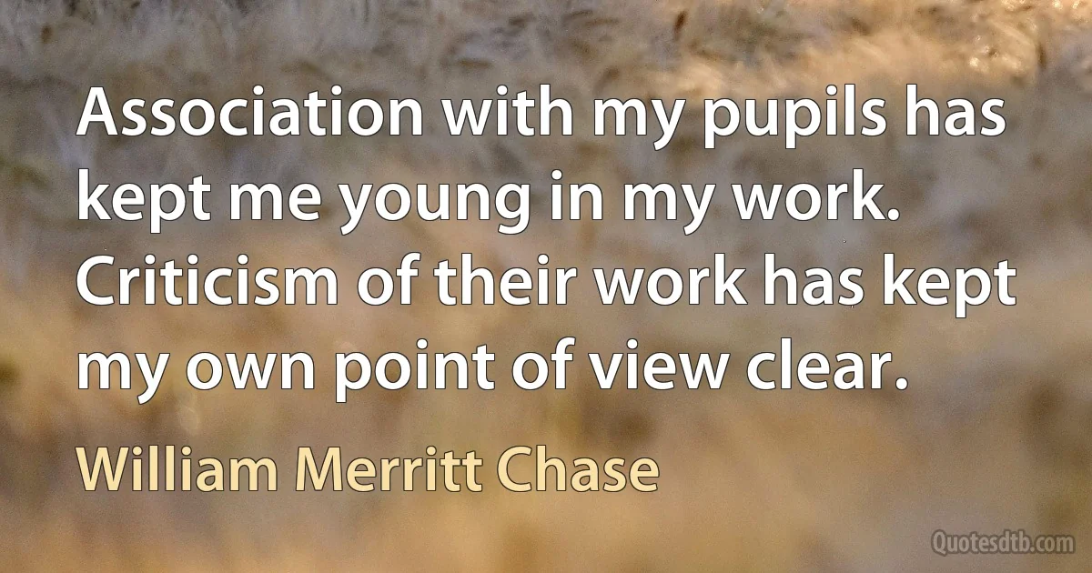 Association with my pupils has kept me young in my work. Criticism of their work has kept my own point of view clear. (William Merritt Chase)