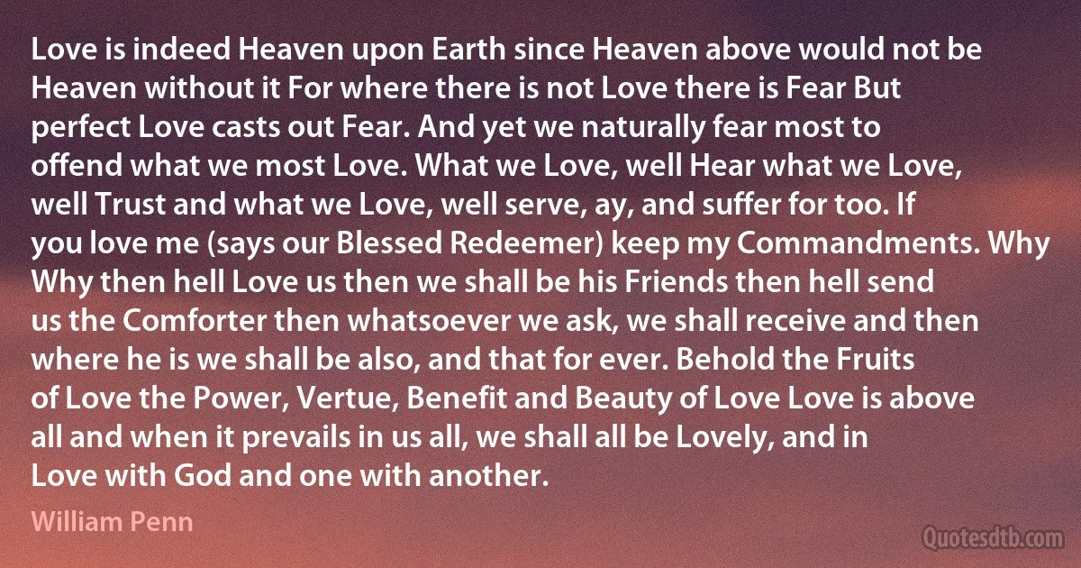 Love is indeed Heaven upon Earth since Heaven above would not be Heaven without it For where there is not Love there is Fear But perfect Love casts out Fear. And yet we naturally fear most to offend what we most Love. What we Love, well Hear what we Love, well Trust and what we Love, well serve, ay, and suffer for too. If you love me (says our Blessed Redeemer) keep my Commandments. Why Why then hell Love us then we shall be his Friends then hell send us the Comforter then whatsoever we ask, we shall receive and then where he is we shall be also, and that for ever. Behold the Fruits of Love the Power, Vertue, Benefit and Beauty of Love Love is above all and when it prevails in us all, we shall all be Lovely, and in Love with God and one with another. (William Penn)