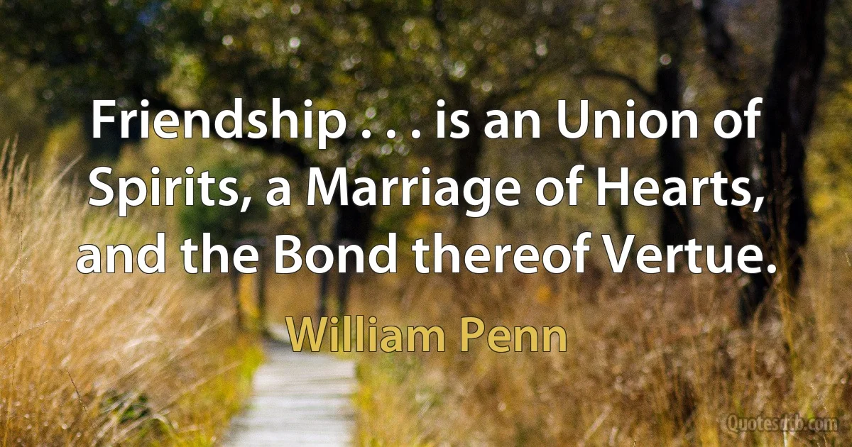 Friendship . . . is an Union of Spirits, a Marriage of Hearts, and the Bond thereof Vertue. (William Penn)