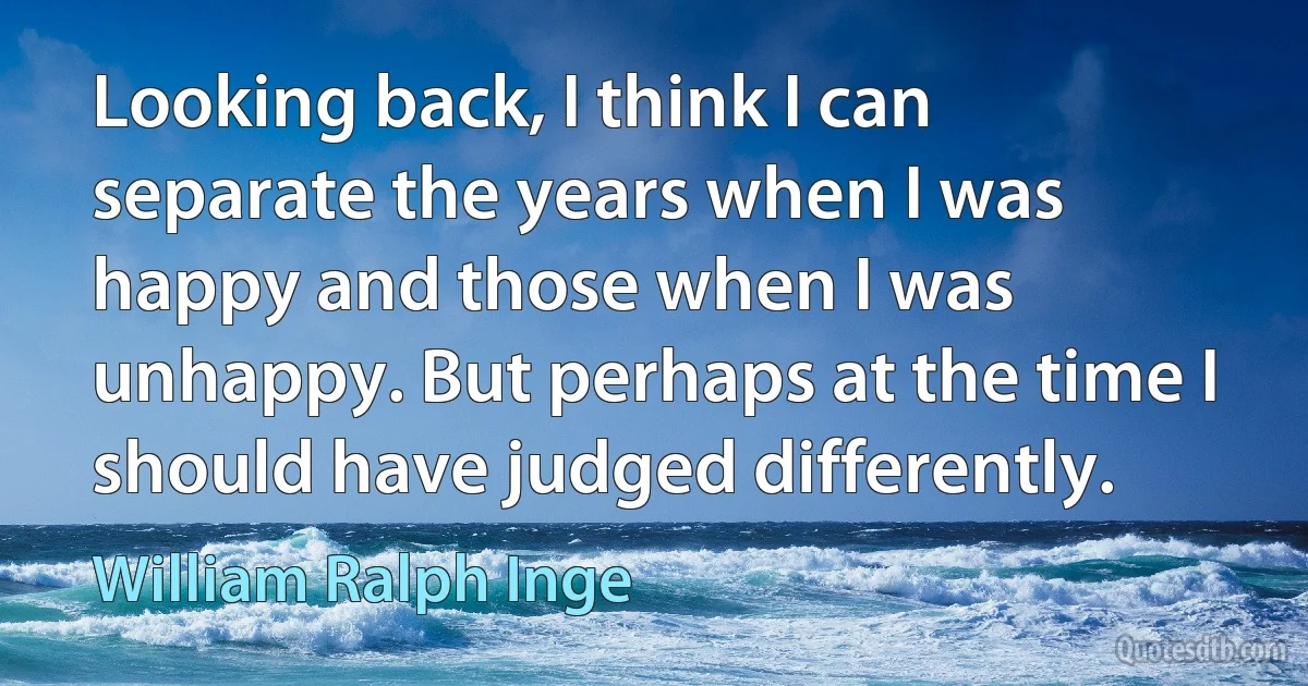 Looking back, I think I can separate the years when I was happy and those when I was unhappy. But perhaps at the time I should have judged differently. (William Ralph Inge)