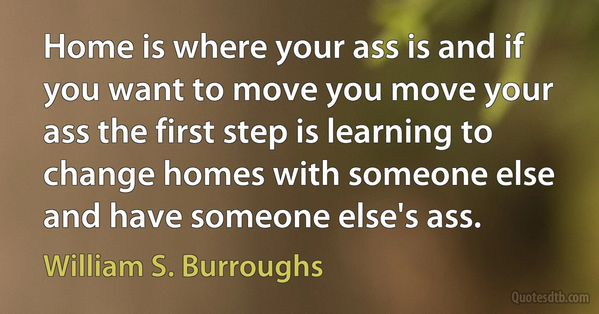 Home is where your ass is and if you want to move you move your ass the first step is learning to change homes with someone else and have someone else's ass. (William S. Burroughs)