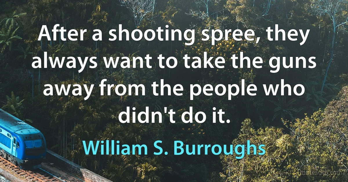 After a shooting spree, they always want to take the guns away from the people who didn't do it. (William S. Burroughs)