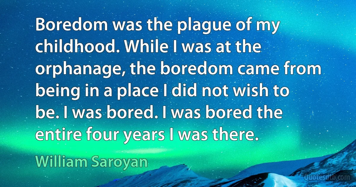 Boredom was the plague of my childhood. While I was at the orphanage, the boredom came from being in a place I did not wish to be. I was bored. I was bored the entire four years I was there. (William Saroyan)