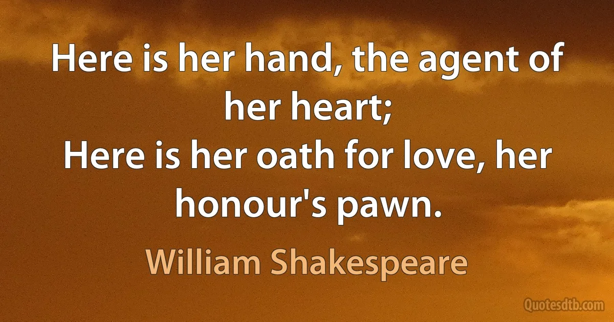 Here is her hand, the agent of her heart;
Here is her oath for love, her honour's pawn. (William Shakespeare)