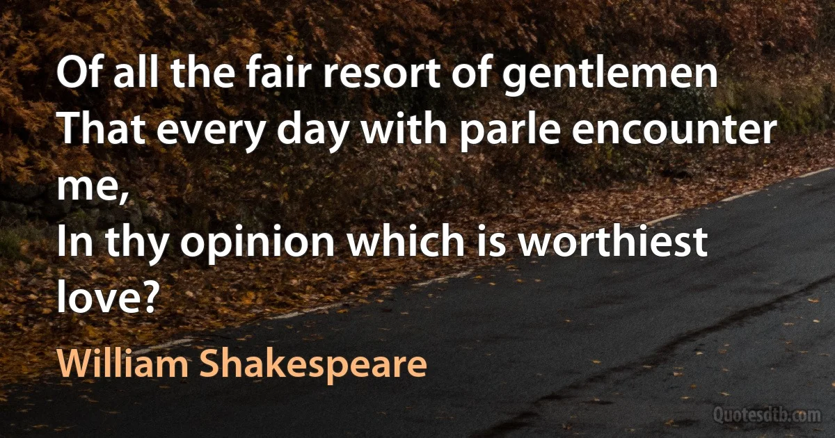 Of all the fair resort of gentlemen
That every day with parle encounter me,
In thy opinion which is worthiest love? (William Shakespeare)