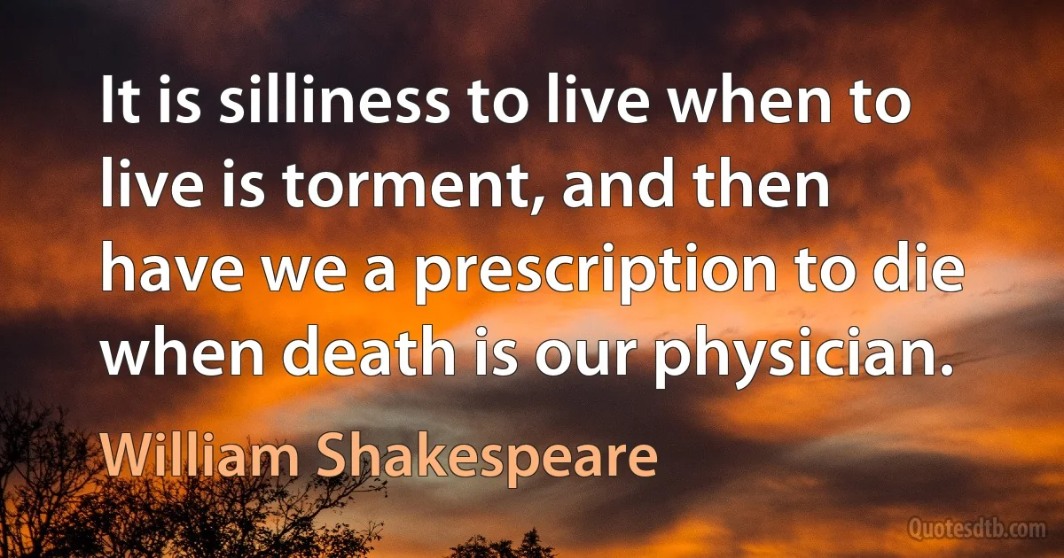 It is silliness to live when to live is torment, and then
have we a prescription to die when death is our physician. (William Shakespeare)