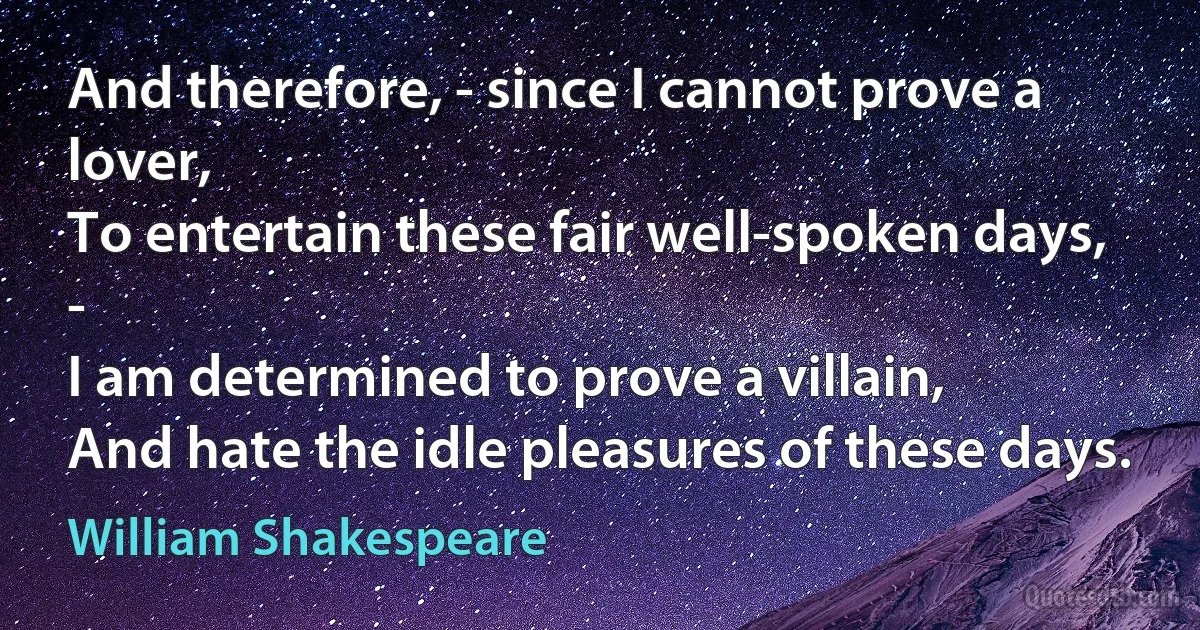 And therefore, - since I cannot prove a lover,
To entertain these fair well-spoken days, -
I am determined to prove a villain,
And hate the idle pleasures of these days. (William Shakespeare)