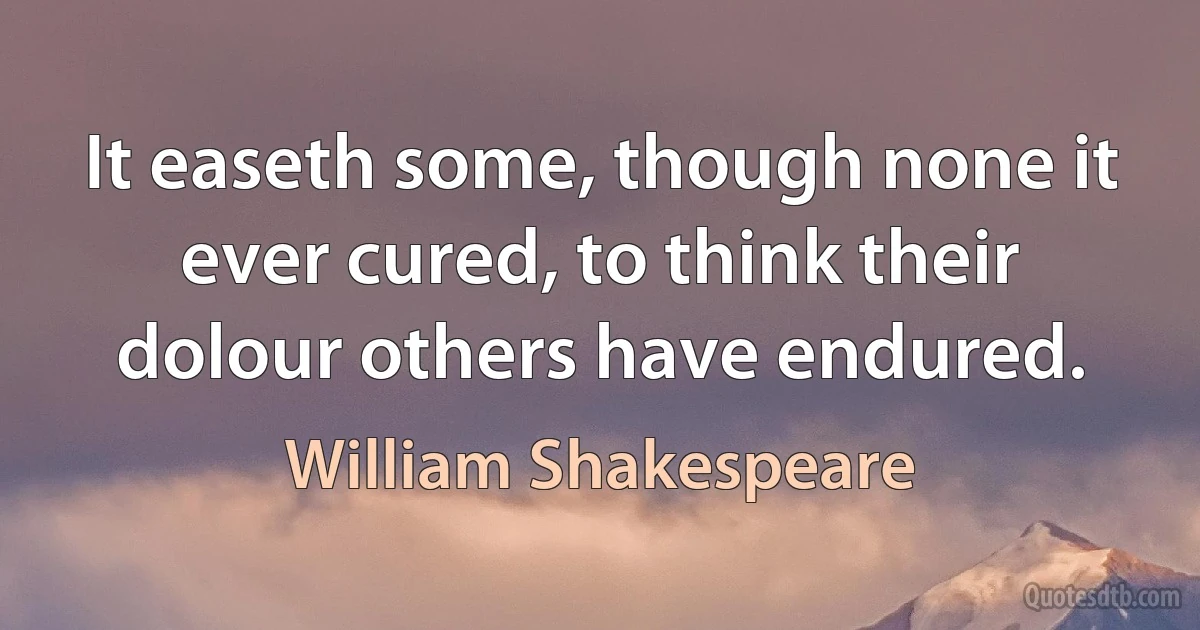 It easeth some, though none it ever cured, to think their dolour others have endured. (William Shakespeare)