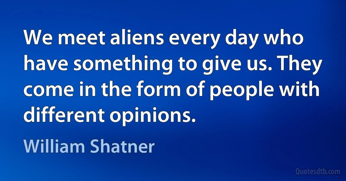 We meet aliens every day who have something to give us. They come in the form of people with different opinions. (William Shatner)