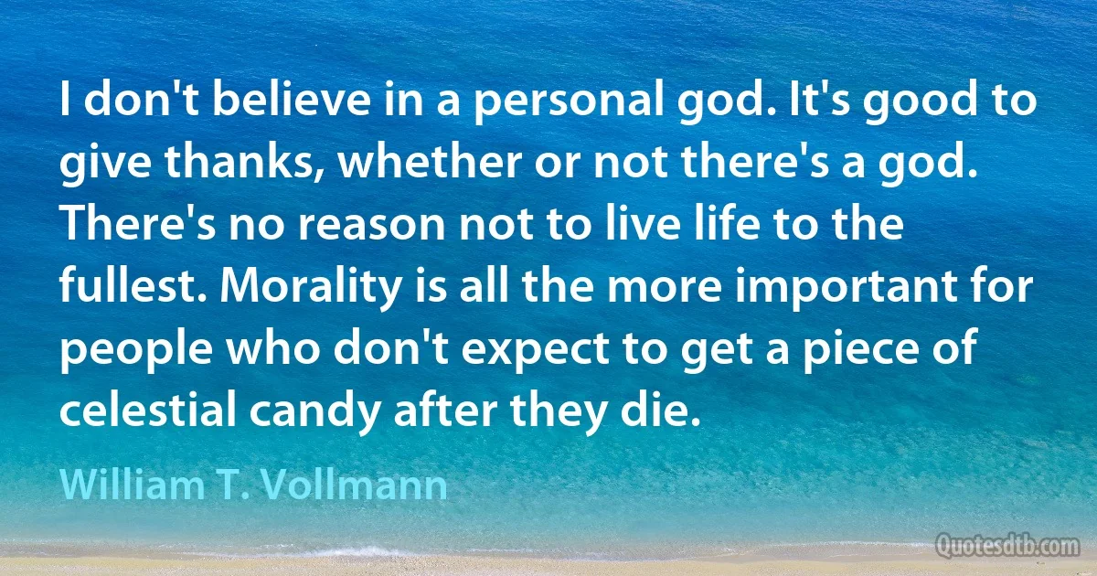 I don't believe in a personal god. It's good to give thanks, whether or not there's a god. There's no reason not to live life to the fullest. Morality is all the more important for people who don't expect to get a piece of celestial candy after they die. (William T. Vollmann)