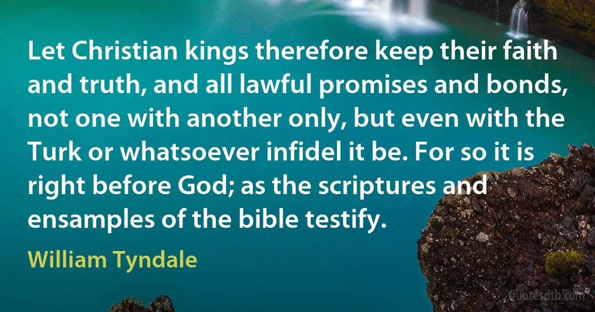 Let Christian kings therefore keep their faith and truth, and all lawful promises and bonds, not one with another only, but even with the Turk or whatsoever infidel it be. For so it is right before God; as the scriptures and ensamples of the bible testify. (William Tyndale)