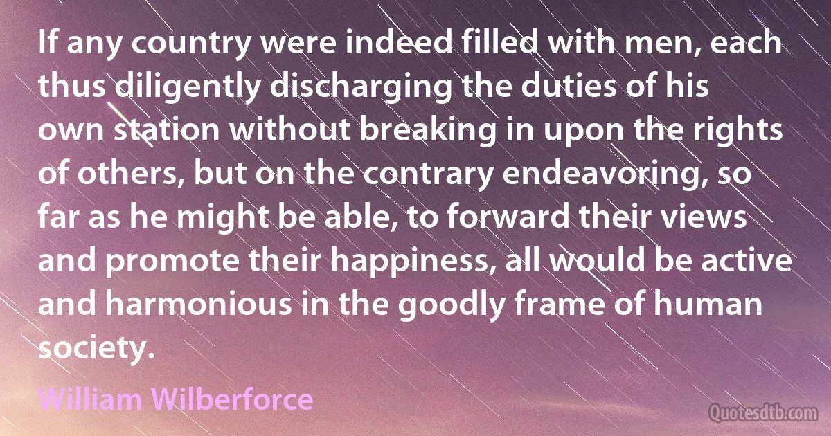 If any country were indeed filled with men, each thus diligently discharging the duties of his own station without breaking in upon the rights of others, but on the contrary endeavoring, so far as he might be able, to forward their views and promote their happiness, all would be active and harmonious in the goodly frame of human society. (William Wilberforce)