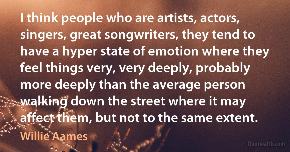 I think people who are artists, actors, singers, great songwriters, they tend to have a hyper state of emotion where they feel things very, very deeply, probably more deeply than the average person walking down the street where it may affect them, but not to the same extent. (Willie Aames)