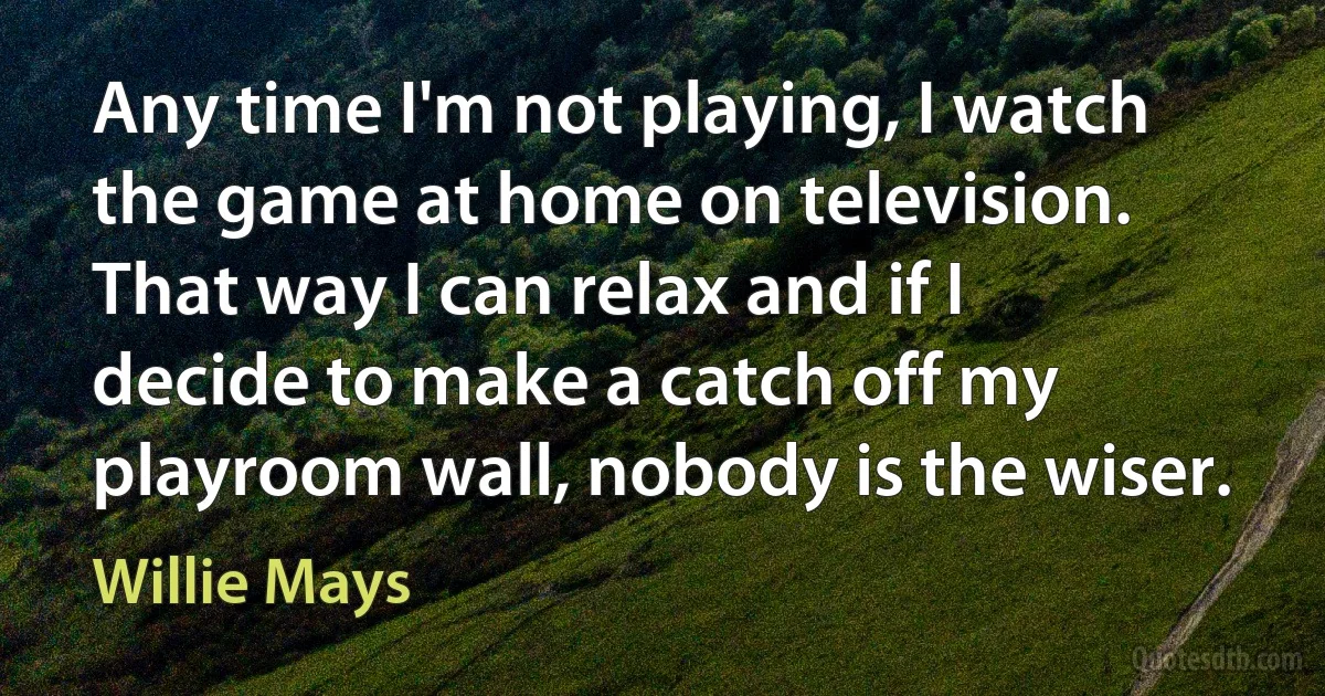 Any time I'm not playing, I watch the game at home on television. That way I can relax and if I decide to make a catch off my playroom wall, nobody is the wiser. (Willie Mays)