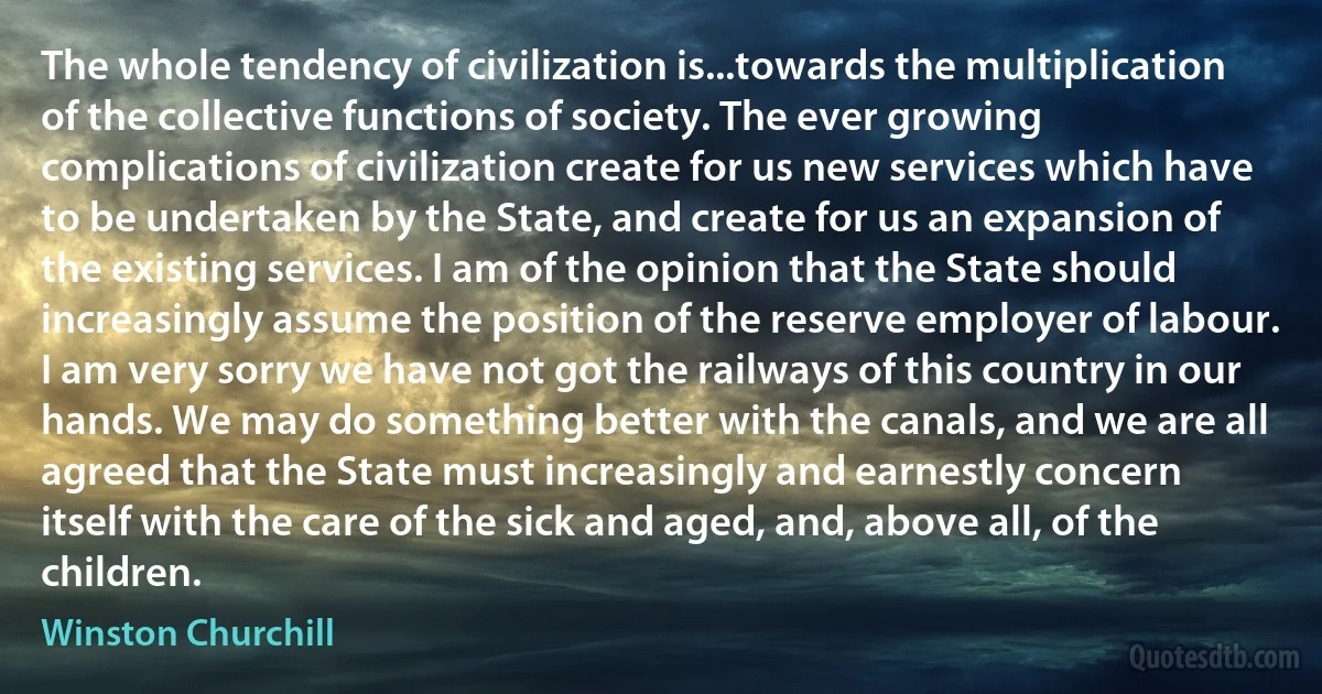 The whole tendency of civilization is...towards the multiplication of the collective functions of society. The ever growing complications of civilization create for us new services which have to be undertaken by the State, and create for us an expansion of the existing services. I am of the opinion that the State should increasingly assume the position of the reserve employer of labour. I am very sorry we have not got the railways of this country in our hands. We may do something better with the canals, and we are all agreed that the State must increasingly and earnestly concern itself with the care of the sick and aged, and, above all, of the children. (Winston Churchill)