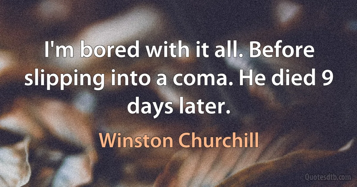 I'm bored with it all. Before slipping into a coma. He died 9 days later. (Winston Churchill)