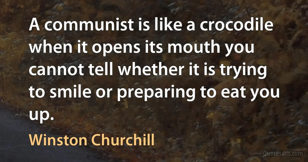 A communist is like a crocodile when it opens its mouth you cannot tell whether it is trying to smile or preparing to eat you up. (Winston Churchill)