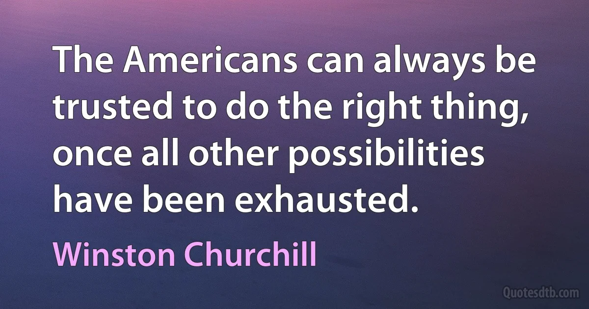 The Americans can always be trusted to do the right thing, once all other possibilities have been exhausted. (Winston Churchill)