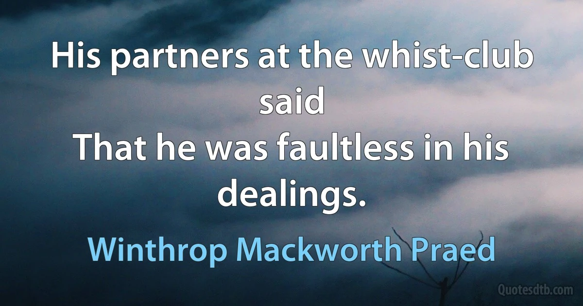 His partners at the whist-club said
That he was faultless in his dealings. (Winthrop Mackworth Praed)