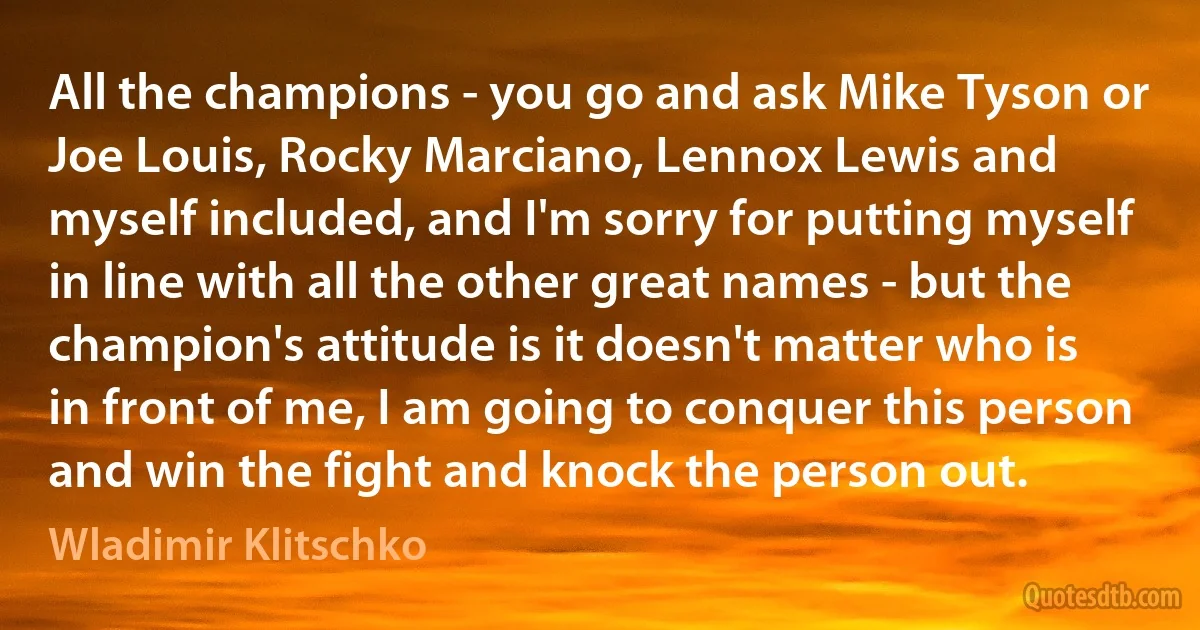 All the champions - you go and ask Mike Tyson or Joe Louis, Rocky Marciano, Lennox Lewis and myself included, and I'm sorry for putting myself in line with all the other great names - but the champion's attitude is it doesn't matter who is in front of me, I am going to conquer this person and win the fight and knock the person out. (Wladimir Klitschko)