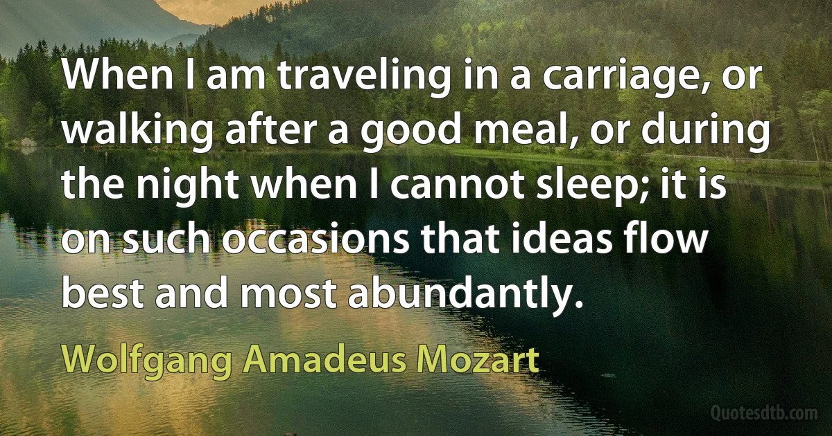 When I am traveling in a carriage, or walking after a good meal, or during the night when I cannot sleep; it is on such occasions that ideas flow best and most abundantly. (Wolfgang Amadeus Mozart)