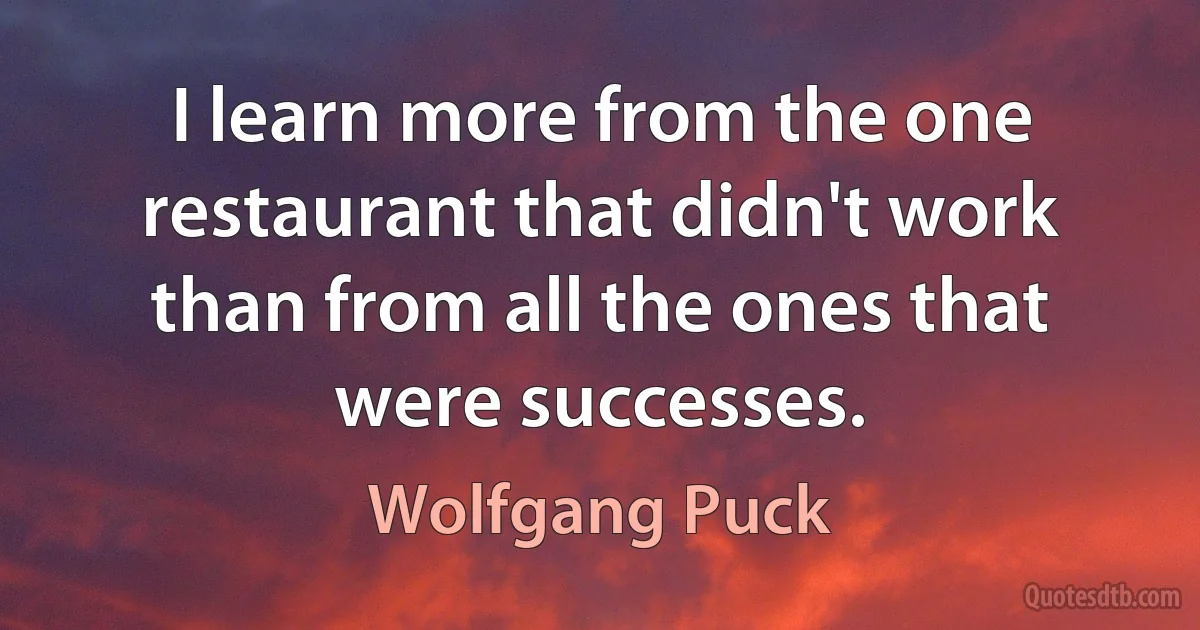 I learn more from the one restaurant that didn't work than from all the ones that were successes. (Wolfgang Puck)