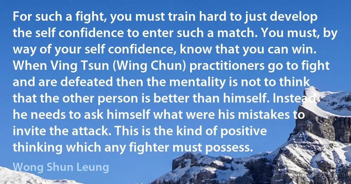 For such a fight, you must train hard to just develop the self confidence to enter such a match. You must, by way of your self confidence, know that you can win. When Ving Tsun (Wing Chun) practitioners go to fight and are defeated then the mentality is not to think that the other person is better than himself. Instead he needs to ask himself what were his mistakes to invite the attack. This is the kind of positive thinking which any fighter must possess. (Wong Shun Leung)