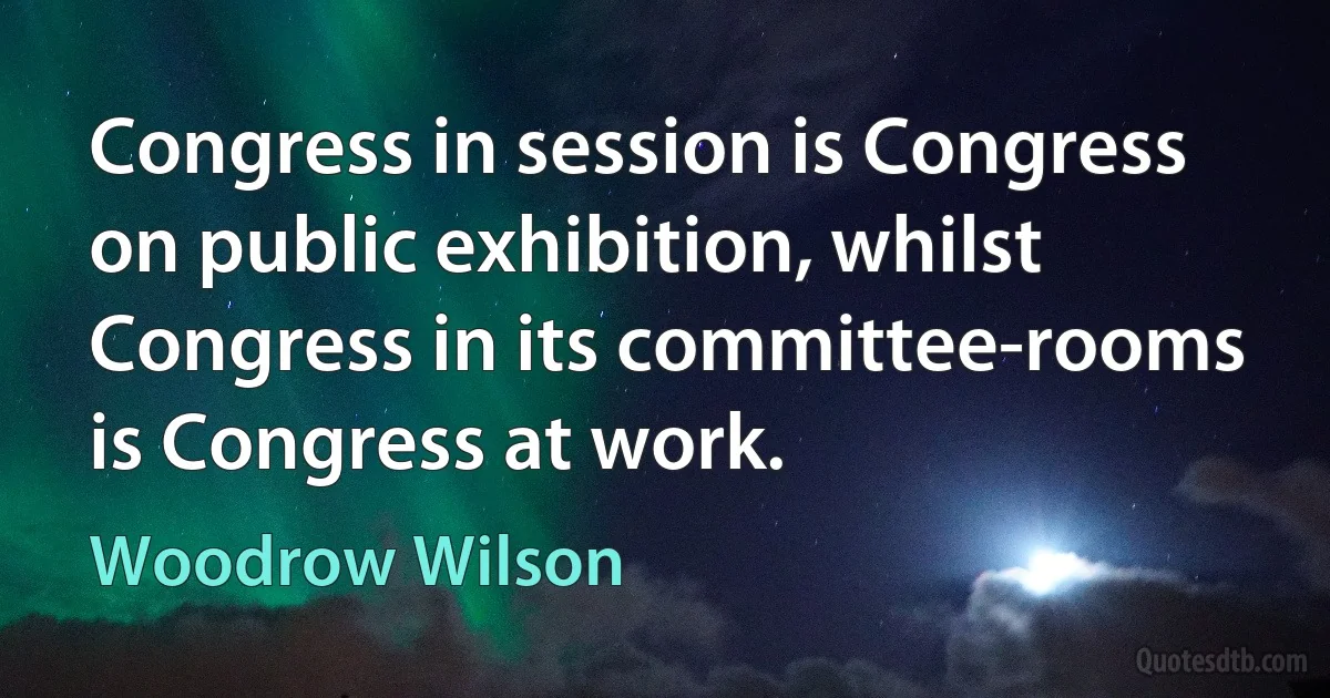 Congress in session is Congress on public exhibition, whilst Congress in its committee-rooms is Congress at work. (Woodrow Wilson)