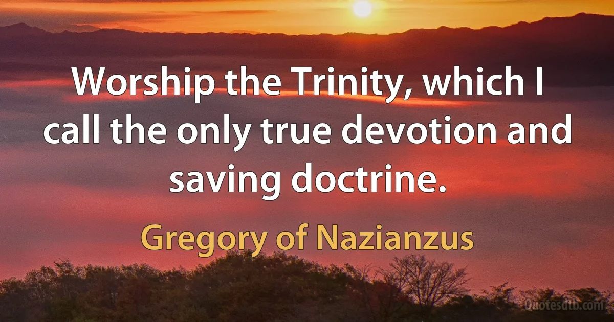 Worship the Trinity, which I call the only true devotion and saving doctrine. (Gregory of Nazianzus)