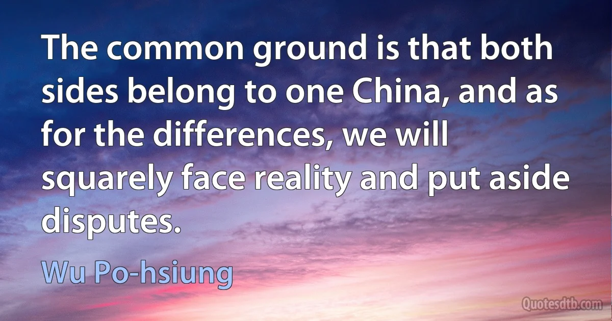 The common ground is that both sides belong to one China, and as for the differences, we will squarely face reality and put aside disputes. (Wu Po-hsiung)