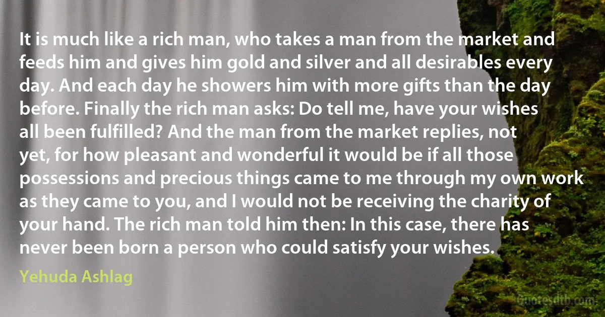 It is much like a rich man, who takes a man from the market and feeds him and gives him gold and silver and all desirables every day. And each day he showers him with more gifts than the day before. Finally the rich man asks: Do tell me, have your wishes all been fulfilled? And the man from the market replies, not yet, for how pleasant and wonderful it would be if all those possessions and precious things came to me through my own work as they came to you, and I would not be receiving the charity of your hand. The rich man told him then: In this case, there has never been born a person who could satisfy your wishes. (Yehuda Ashlag)