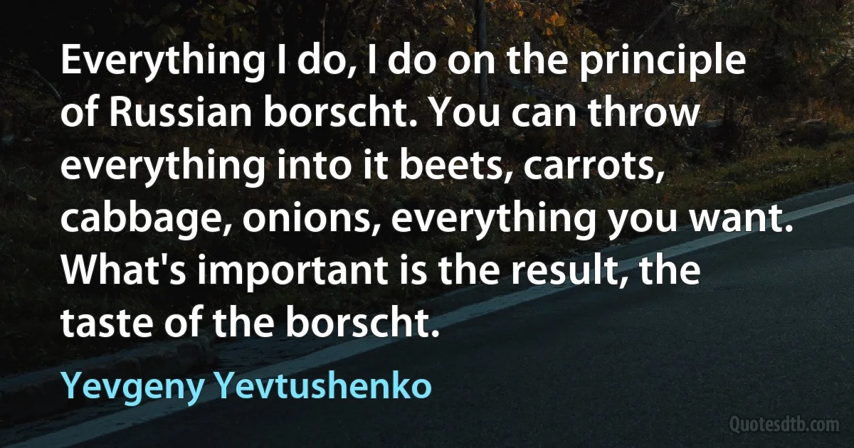 Everything I do, I do on the principle of Russian borscht. You can throw everything into it beets, carrots, cabbage, onions, everything you want. What's important is the result, the taste of the borscht. (Yevgeny Yevtushenko)