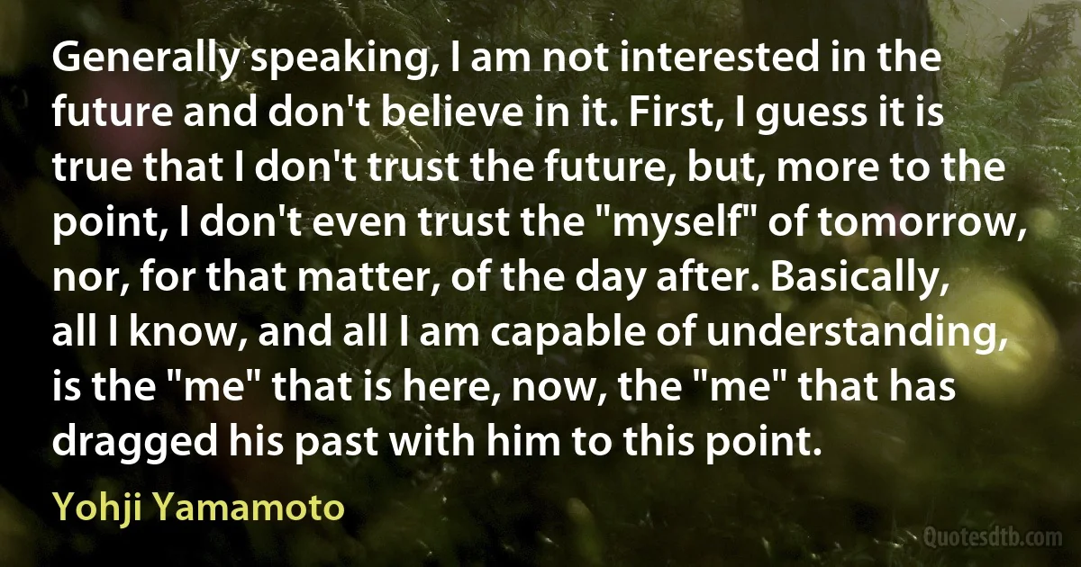 Generally speaking, I am not interested in the future and don't believe in it. First, I guess it is true that I don't trust the future, but, more to the point, I don't even trust the "myself" of tomorrow, nor, for that matter, of the day after. Basically, all I know, and all I am capable of understanding, is the "me" that is here, now, the "me" that has dragged his past with him to this point. (Yohji Yamamoto)