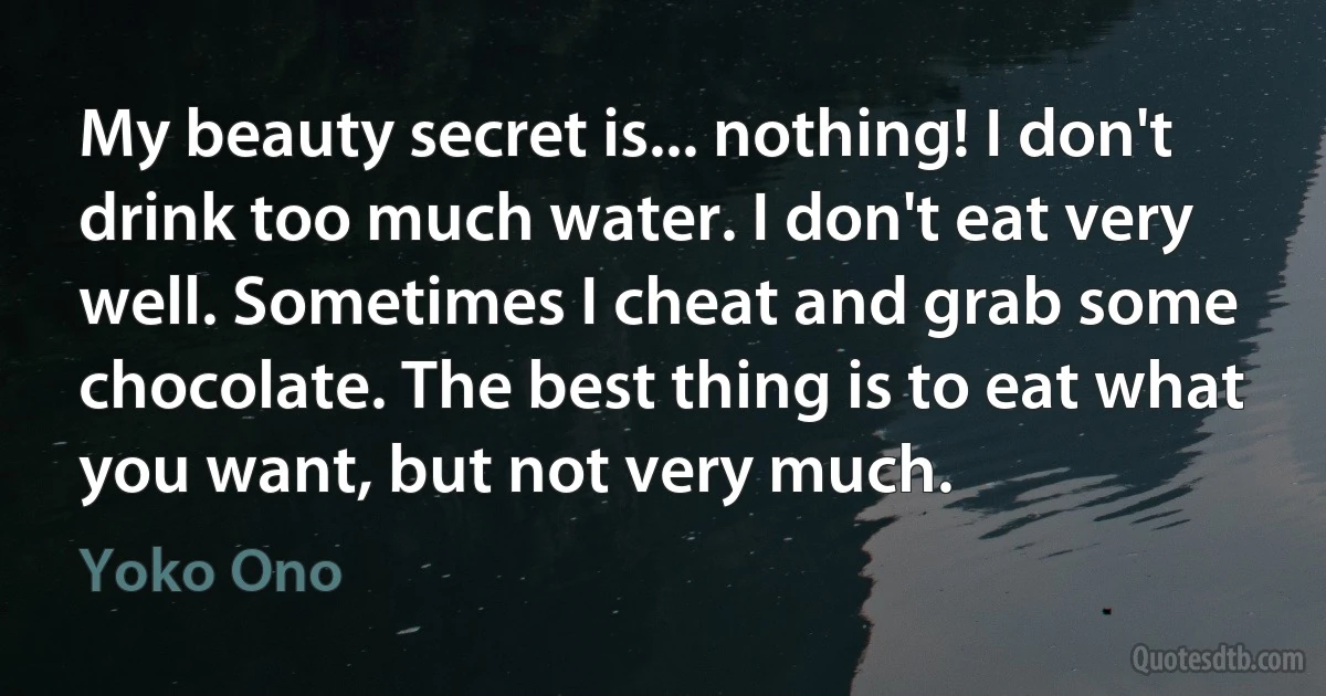 My beauty secret is... nothing! I don't drink too much water. I don't eat very well. Sometimes I cheat and grab some chocolate. The best thing is to eat what you want, but not very much. (Yoko Ono)