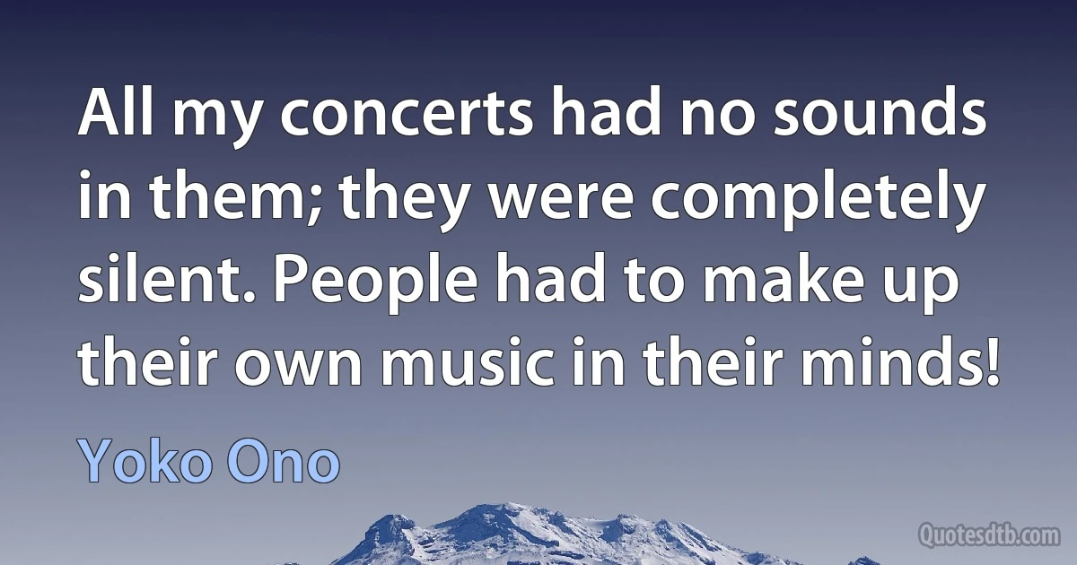 All my concerts had no sounds in them; they were completely silent. People had to make up their own music in their minds! (Yoko Ono)