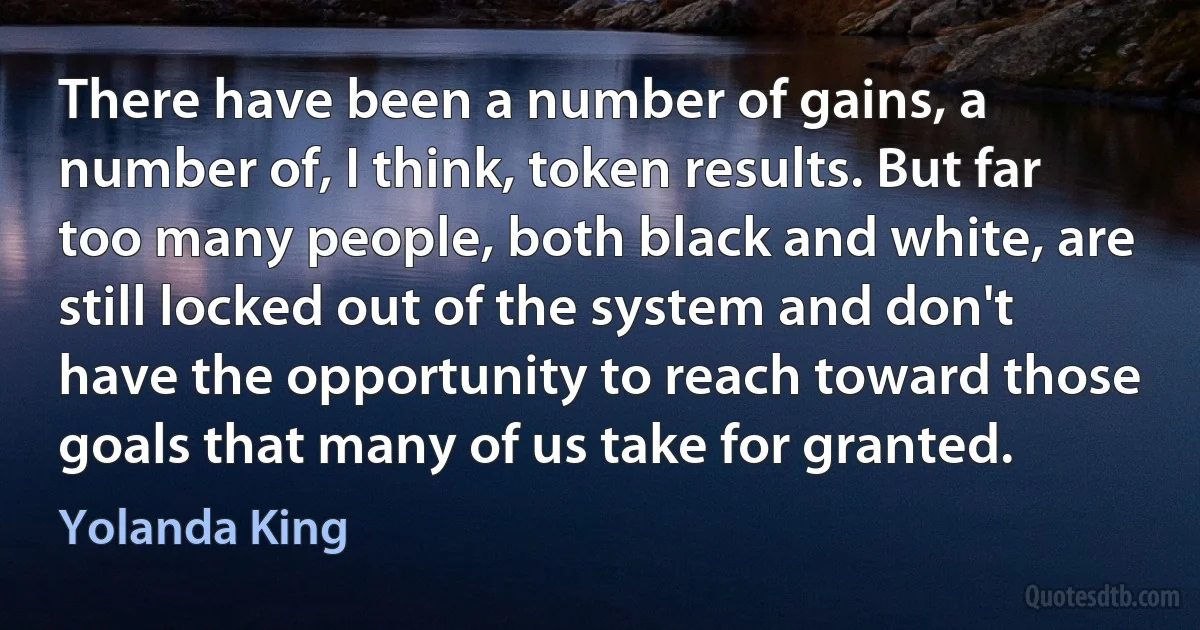 There have been a number of gains, a number of, I think, token results. But far too many people, both black and white, are still locked out of the system and don't have the opportunity to reach toward those goals that many of us take for granted. (Yolanda King)